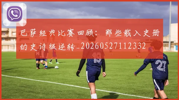 巴萨经典比赛回顾：那些载入史册的史诗级逆转_20260527112332